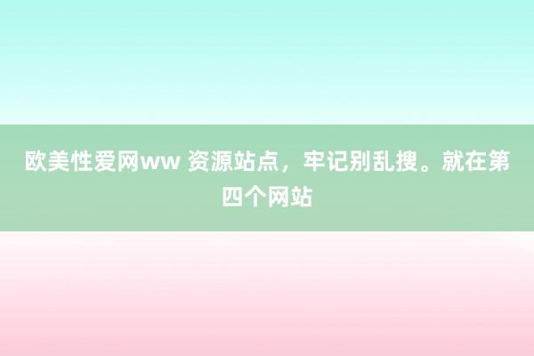 欧美性爱网ww 资源站点，牢记别乱搜。就在第四个网站